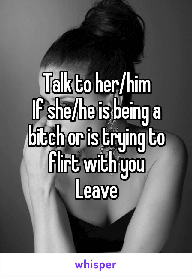 Talk to her/him
If she/he is being a bitch or is trying to flirt with you
Leave