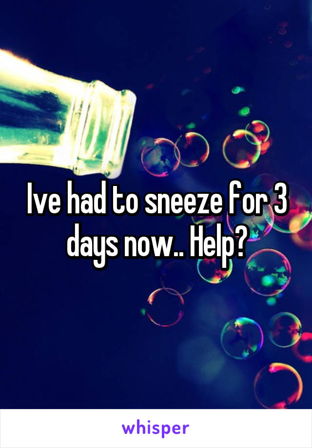 Ive had to sneeze for 3 days now.. Help?