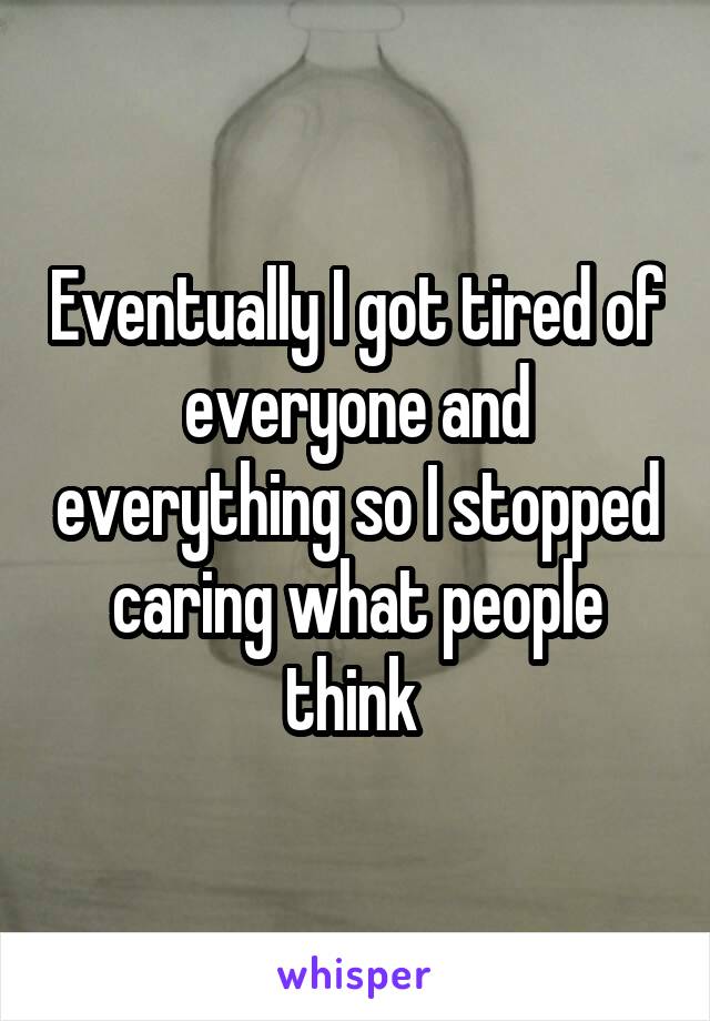 Eventually I got tired of everyone and everything so I stopped caring what people think 