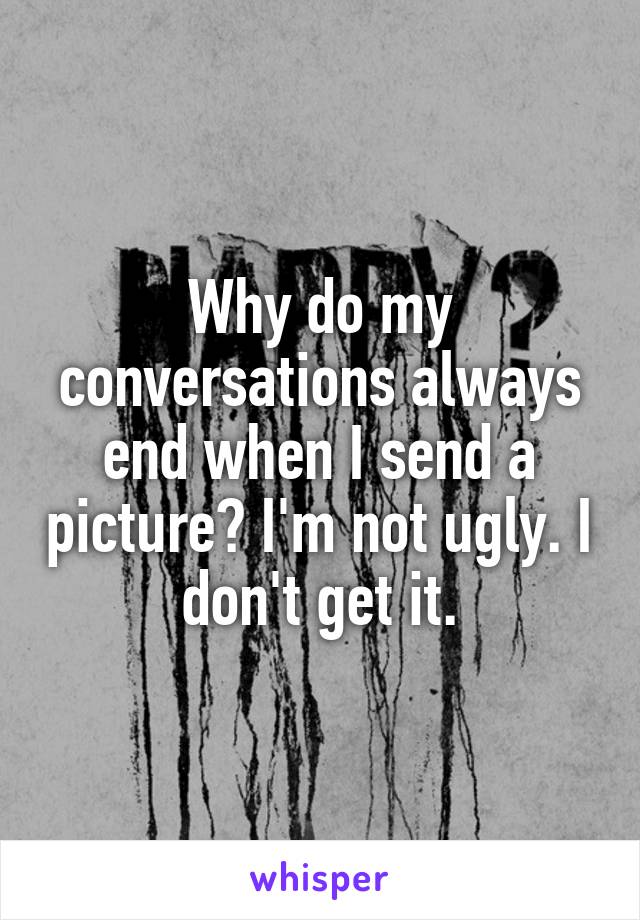 Why do my conversations always end when I send a picture? I'm not ugly. I don't get it.