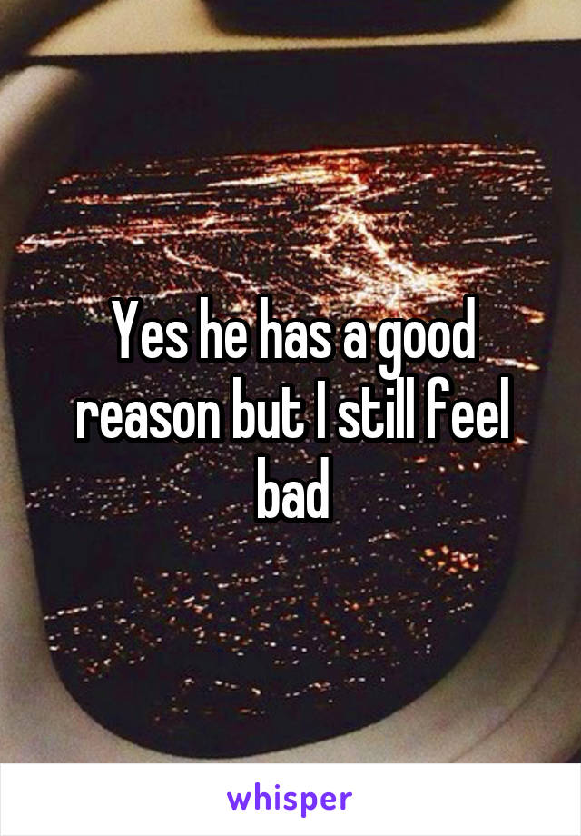 Yes he has a good reason but I still feel bad