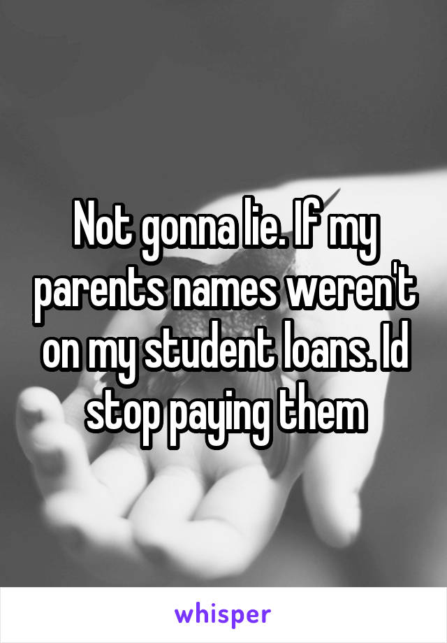 Not gonna lie. If my parents names weren't on my student loans. Id stop paying them