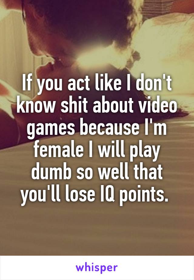 If you act like I don't know shit about video games because I'm female I will play dumb so well that you'll lose IQ points. 