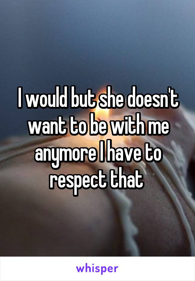 I would but she doesn't want to be with me anymore I have to respect that 