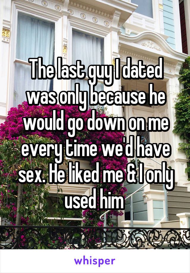 The last guy I dated was only because he would go down on me every time we'd have sex. He liked me & I only used him 