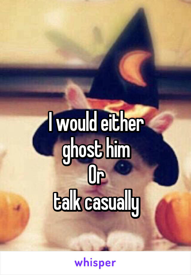 

I would either
ghost him
Or
talk casually