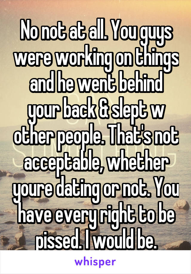 No not at all. You guys were working on things and he went behind your back & slept w other people. That's not acceptable, whether youre dating or not. You have every right to be pissed. I would be.