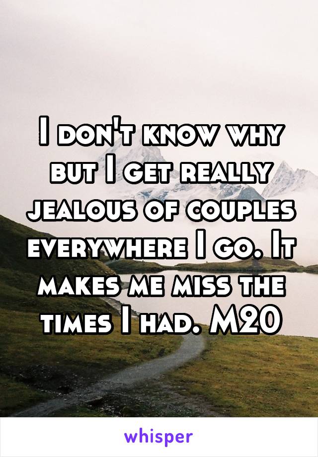 I don't know why but I get really jealous of couples everywhere I go. It makes me miss the times I had. M20