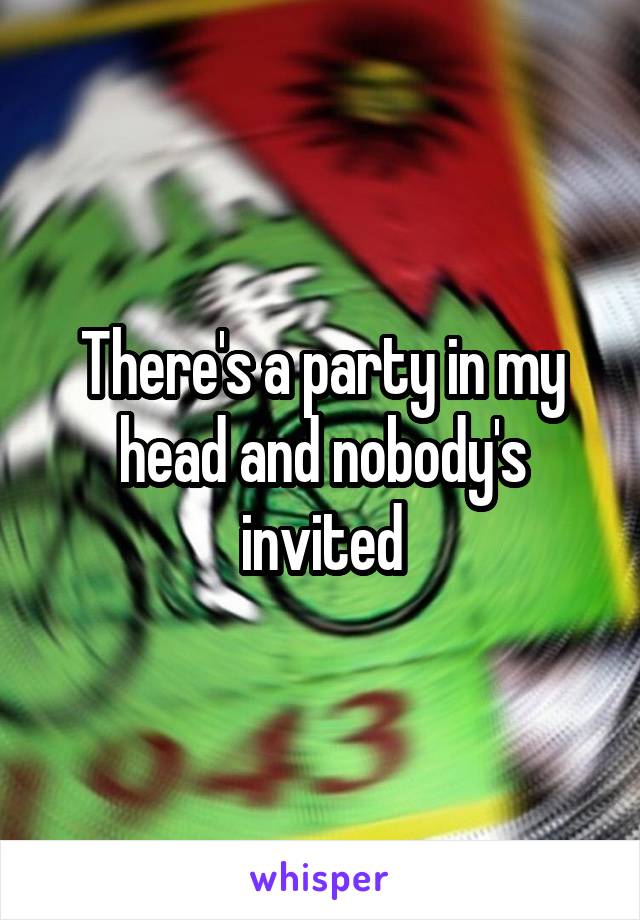 There's a party in my head and nobody's invited