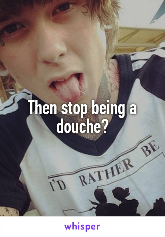 Then stop being a douche?