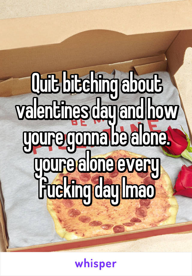 Quit bitching about valentines day and how youre gonna be alone. youre alone every fucking day lmao