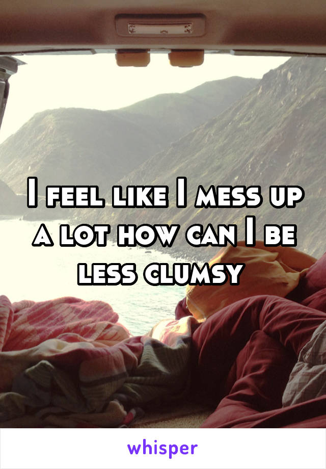 I feel like I mess up a lot how can I be less clumsy 