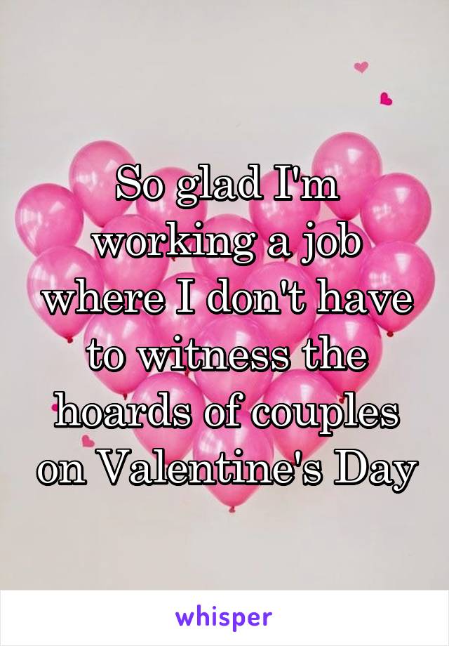 So glad I'm working a job where I don't have to witness the hoards of couples on Valentine's Day