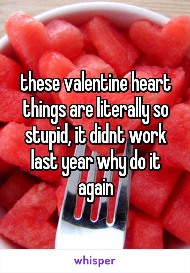 these valentine heart things are literally so stupid, it didnt work last year why do it again