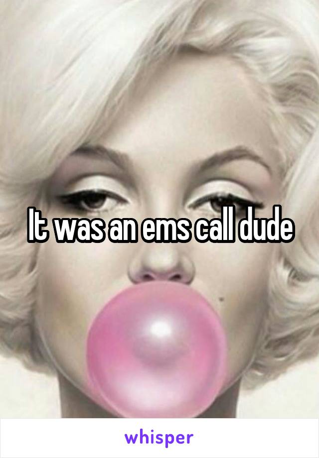 It was an ems call dude