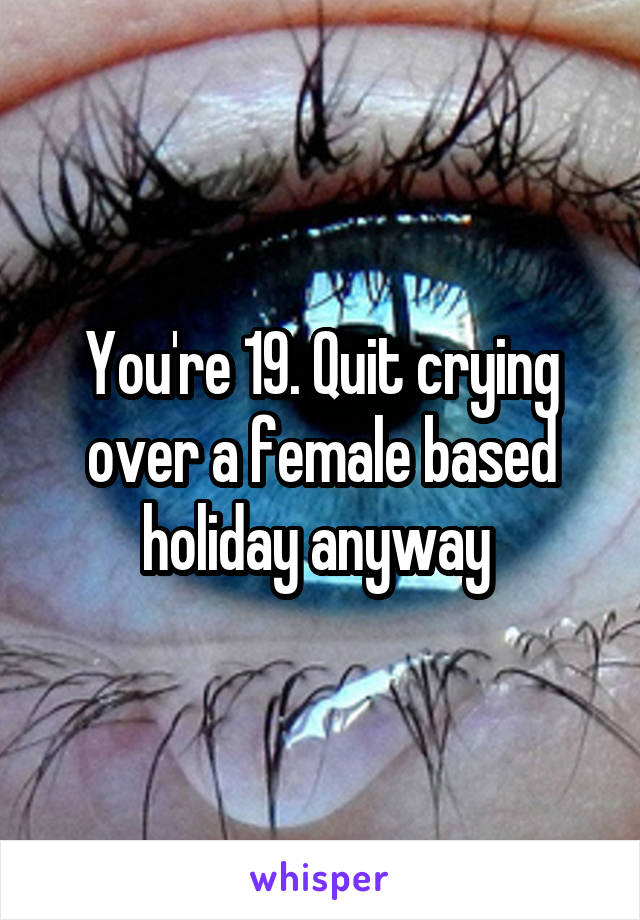 You're 19. Quit crying over a female based holiday anyway 
