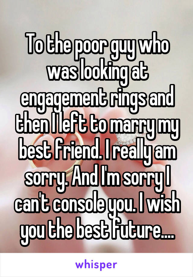 To the poor guy who was looking at engagement rings and then I left to marry my best friend. I really am sorry. And I'm sorry I can't console you. I wish you the best future....