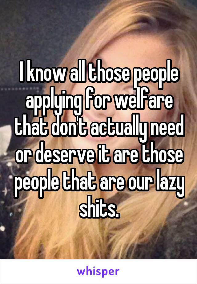 I know all those people applying for welfare that don't actually need or deserve it are those people that are our lazy shits.