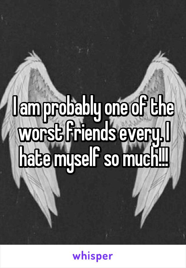 I am probably one of the worst friends every. I hate myself so much!!!