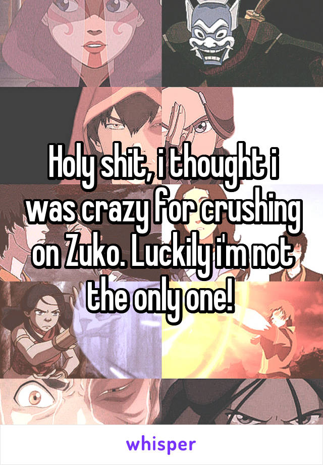 Holy shit, i thought i was crazy for crushing on Zuko. Luckily i'm not the only one! 