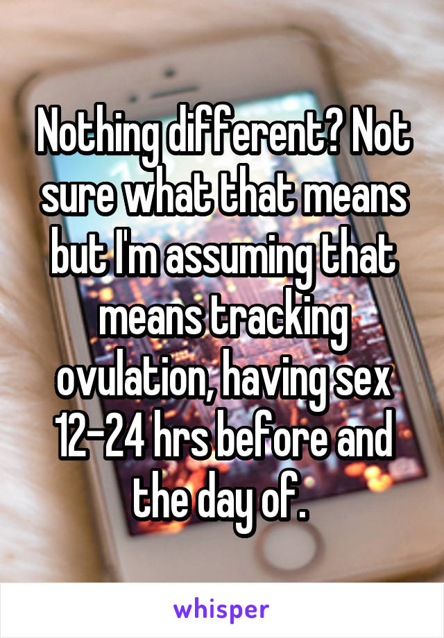 Nothing different? Not sure what that means but I'm assuming that means tracking ovulation, having sex 12-24 hrs before and the day of. 