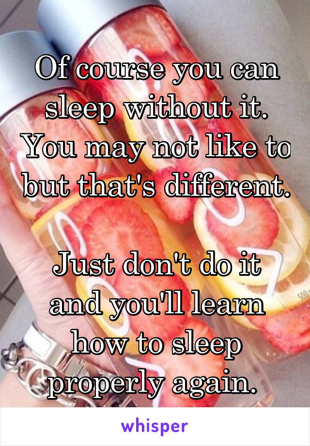 Of course you can sleep without it. You may not like to but that's different. 
Just don't do it and you'll learn how to sleep properly again. 