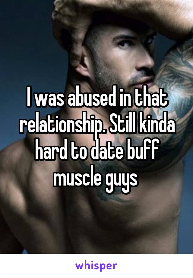 I was abused in that relationship. Still kinda hard to date buff muscle guys 