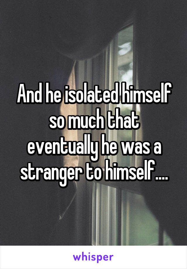 And he isolated himself so much that eventually he was a stranger to himself....