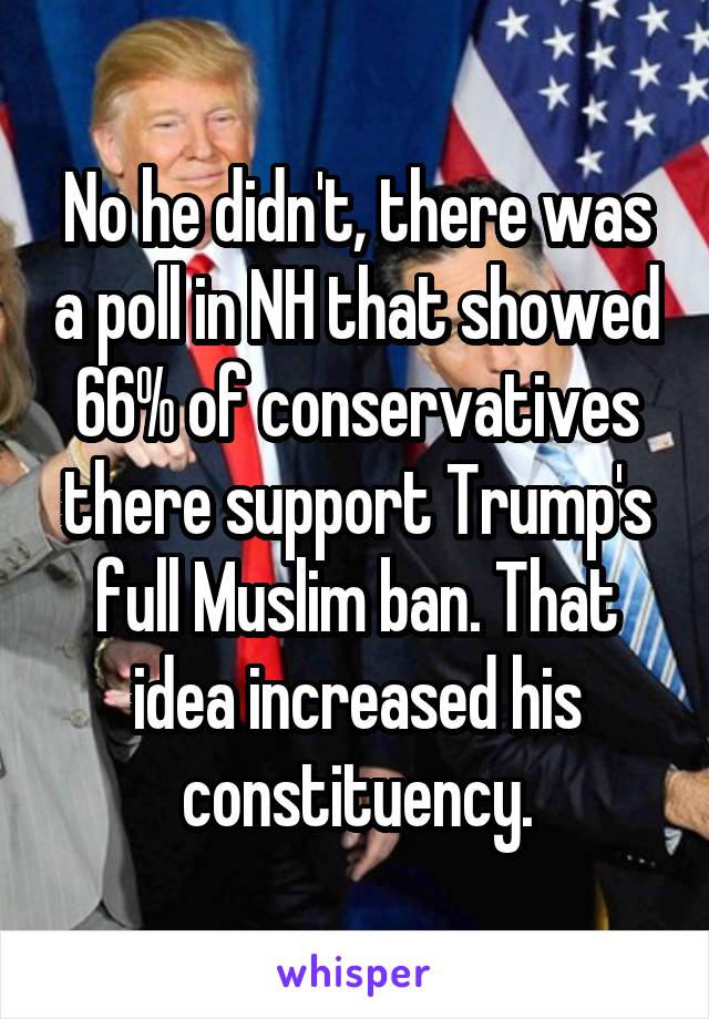 No he didn't, there was a poll in NH that showed 66% of conservatives there support Trump's full Muslim ban. That idea increased his constituency.