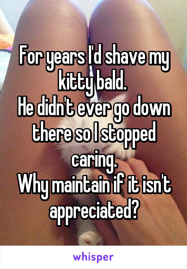 For years I'd shave my kitty bald. 
He didn't ever go down there so I stopped caring.
Why maintain if it isn't appreciated?