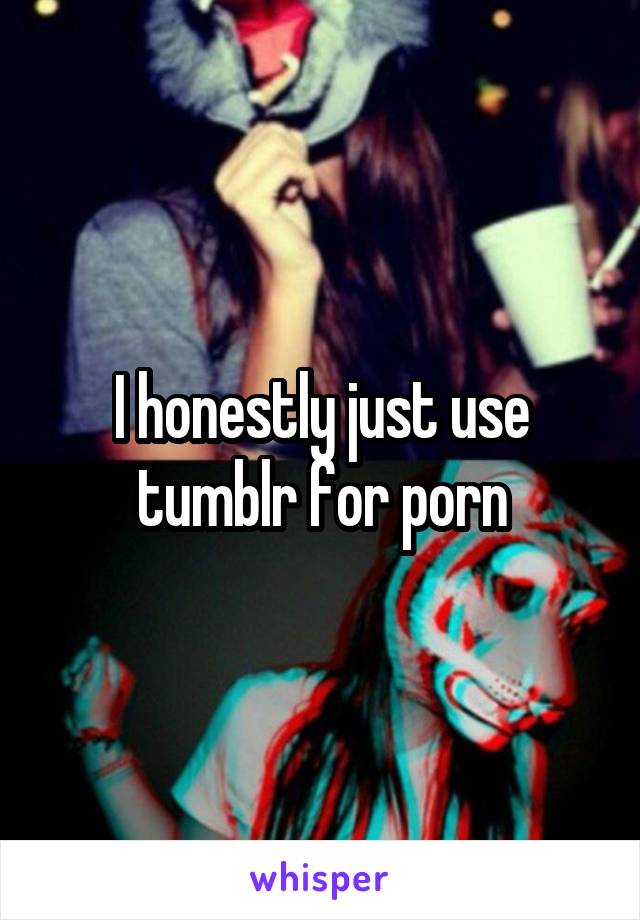 I honestly just use tumblr for porn