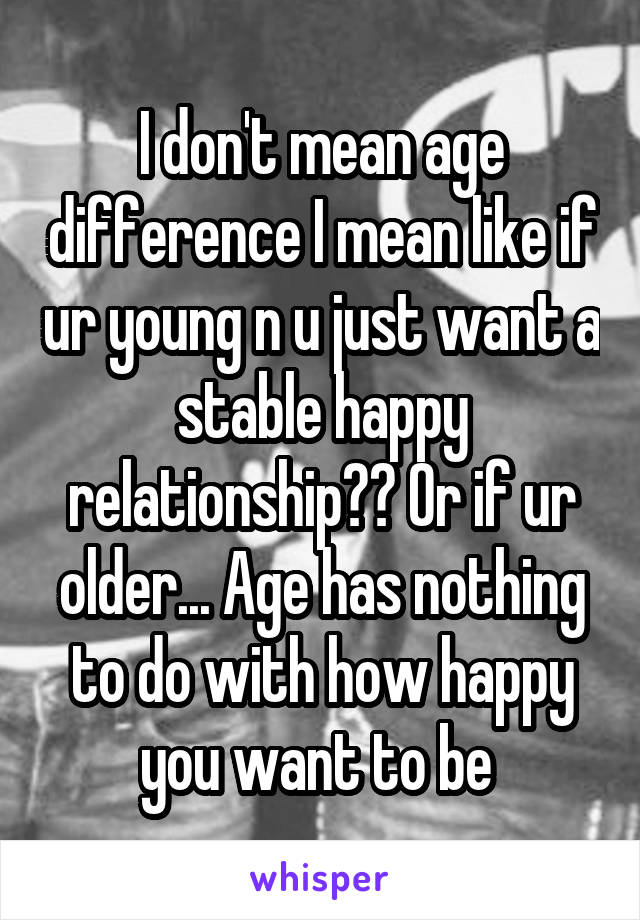 I don't mean age difference I mean like if ur young n u just want a stable happy relationship?? Or if ur older... Age has nothing to do with how happy you want to be 