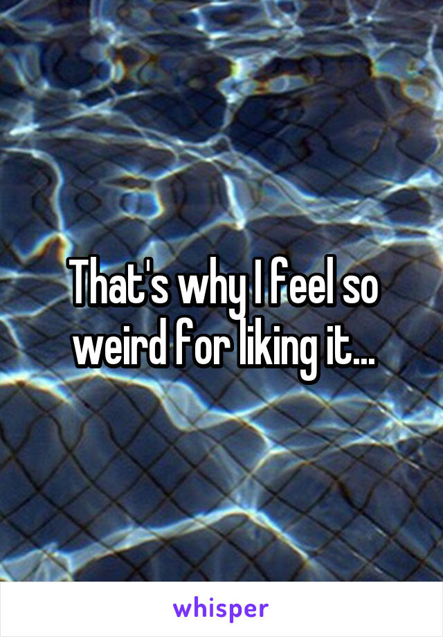 That's why I feel so weird for liking it...