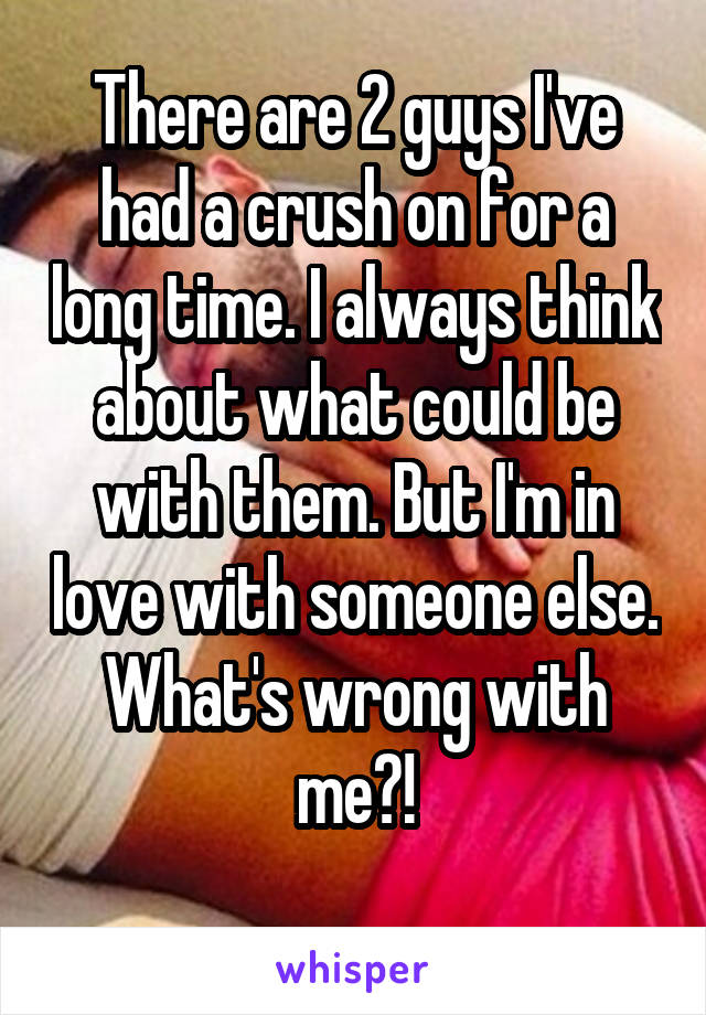 There are 2 guys I've had a crush on for a long time. I always think about what could be with them. But I'm in love with someone else. What's wrong with me?!
