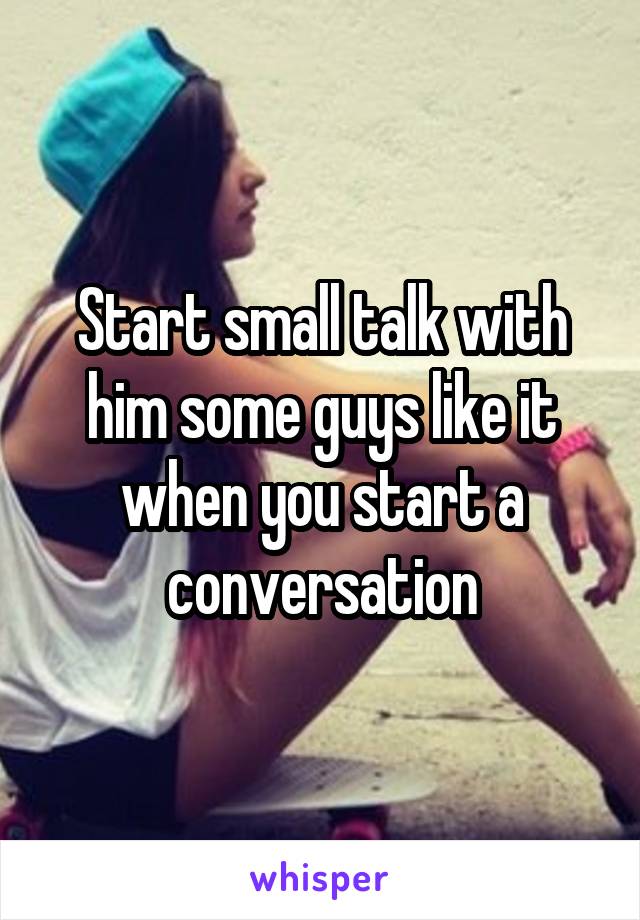 Start small talk with him some guys like it when you start a conversation