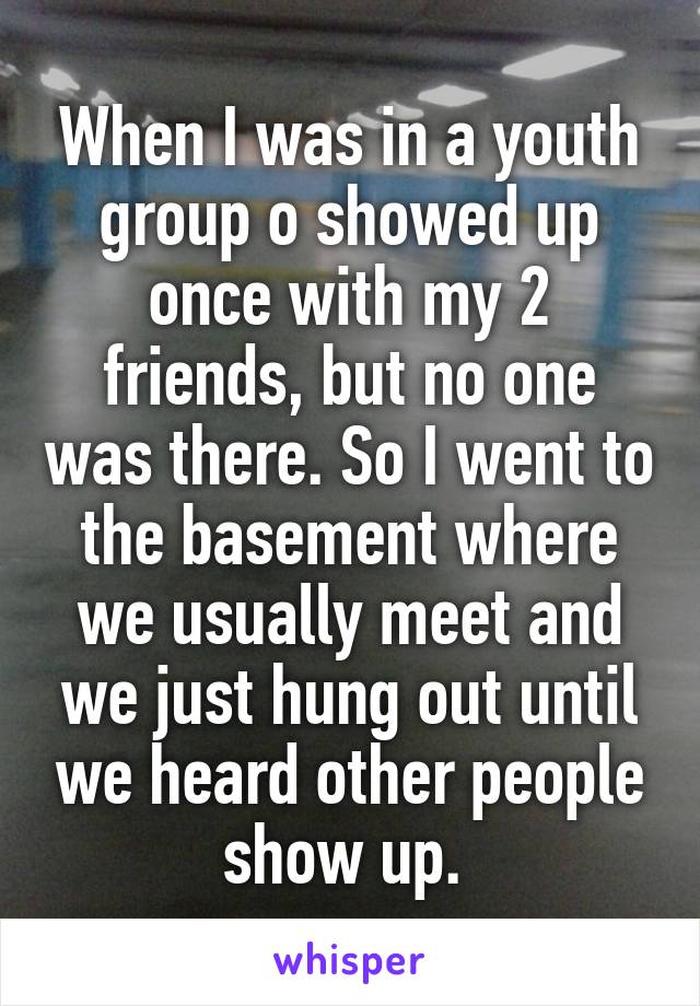 When I was in a youth group o showed up once with my 2 friends, but no one was there. So I went to the basement where we usually meet and we just hung out until we heard other people show up. 