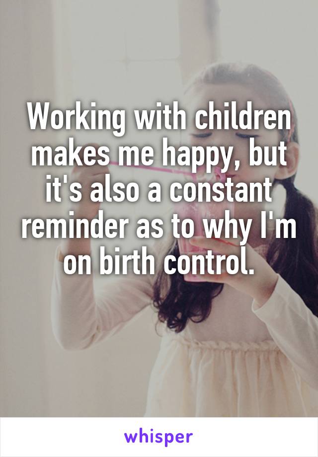 Working with children makes me happy, but it's also a constant reminder as to why I'm on birth control.

