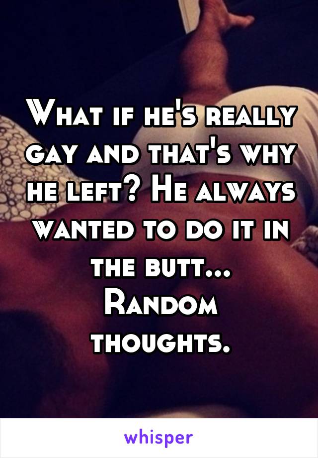 What if he's really gay and that's why he left? He always wanted to do it in the butt...
Random thoughts.