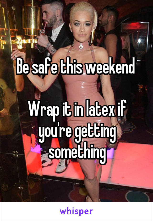 Be safe this weekend 

Wrap it in latex if you're getting something