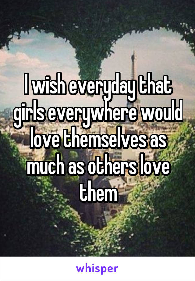 I wish everyday that girls everywhere would love themselves as much as others love them