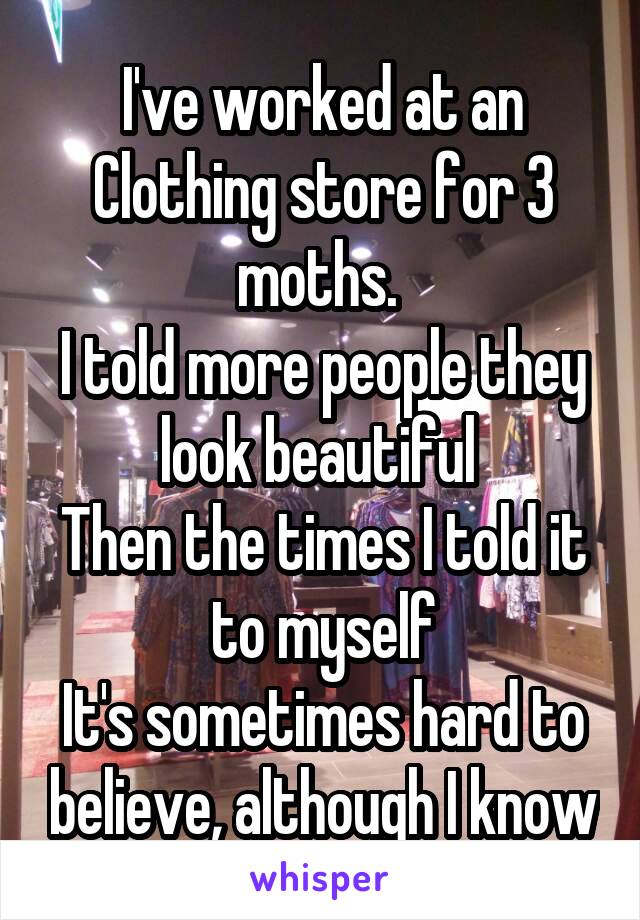 I've worked at an Clothing store for 3 moths. 
I told more people they look beautiful 
Then the times I told it to myself
It's sometimes hard to believe, although I know