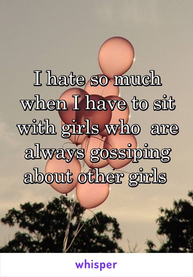 I hate so much when I have to sit with girls who  are always gossiping about other girls 
