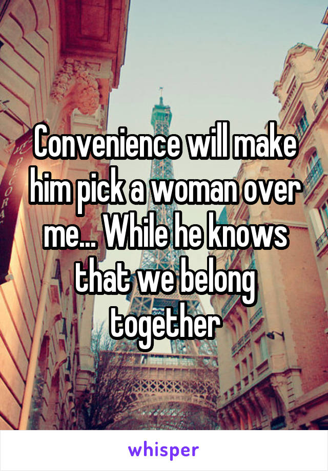 Convenience will make him pick a woman over me... While he knows that we belong together