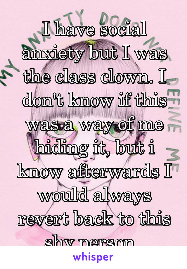 I have social anxiety but I was the class clown. I don't know if this was a way of me hiding it, but i know afterwards I would always revert back to this shy person. 