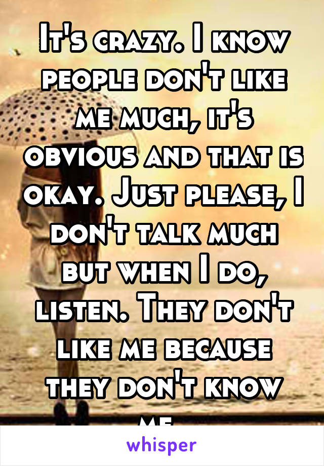 It's crazy. I know people don't like me much, it's obvious and that is okay. Just please, I don't talk much but when I do, listen. They don't like me because they don't know me. 
