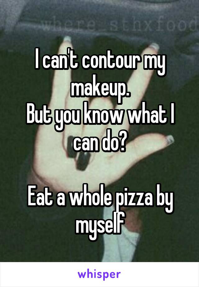 I can't contour my makeup.
But you know what I can do?

Eat a whole pizza by myself
