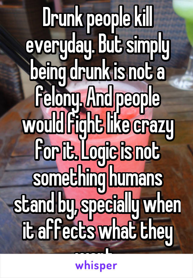 Drunk people kill everyday. But simply being drunk is not a felony. And people would fight like crazy for it. Logic is not something humans stand by, specially when it affects what they want. 