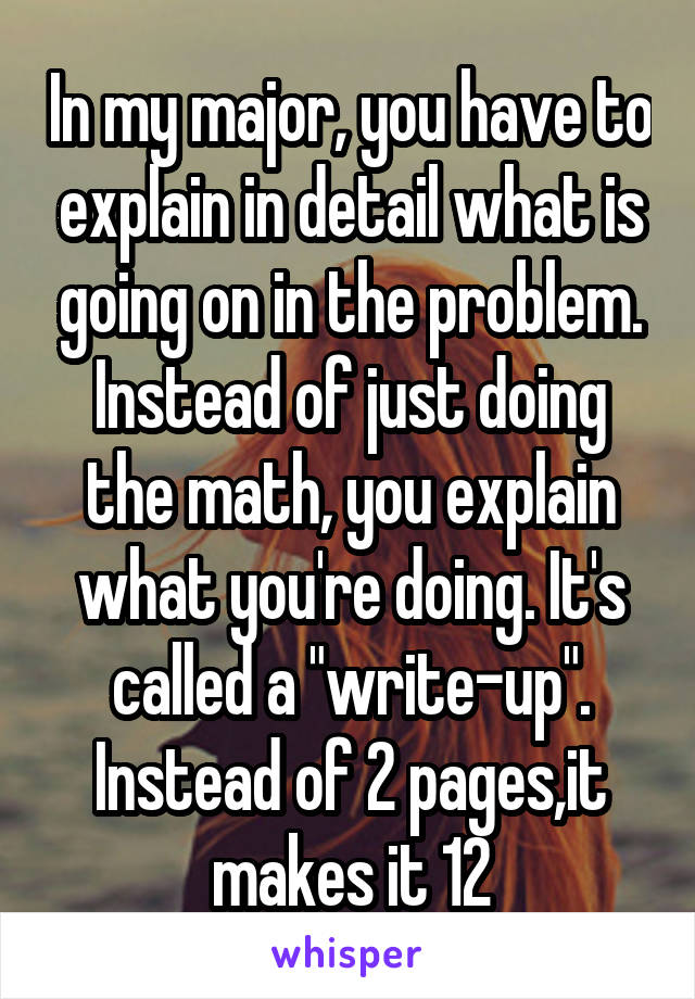 In my major, you have to explain in detail what is going on in the problem. Instead of just doing the math, you explain what you're doing. It's called a "write-up". Instead of 2 pages,it makes it 12