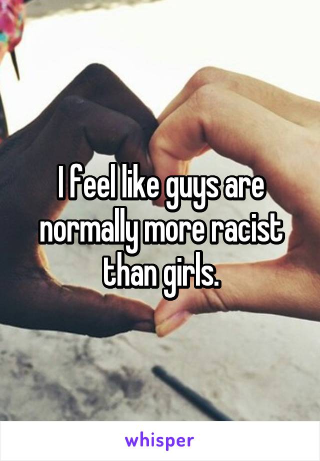 I feel like guys are normally more racist than girls.
