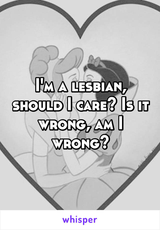 I'm a lesbian, should I care? Is it wrong, am I wrong?
